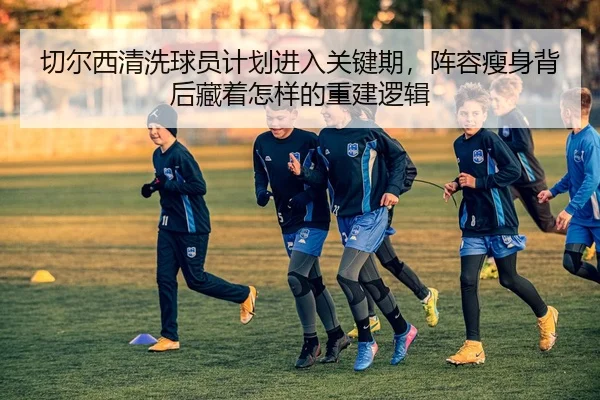 切尔西清洗球员计划进入关键期，阵容瘦身背后藏着怎样的重建逻辑